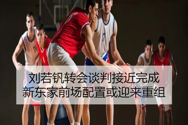 刘若钒转会谈判接近完成 新东家前场配置或迎来重组