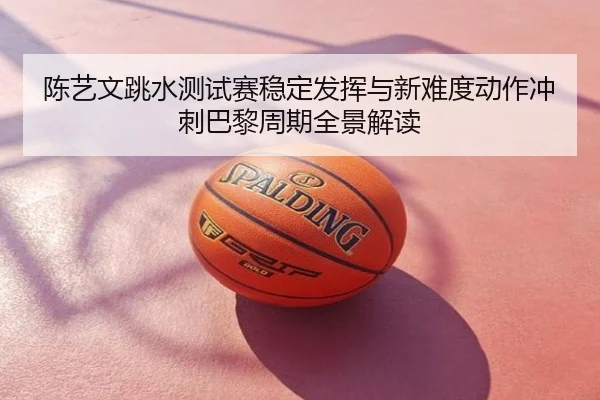 陈艺文跳水测试赛稳定发挥与新难度动作冲刺巴黎周期全景解读