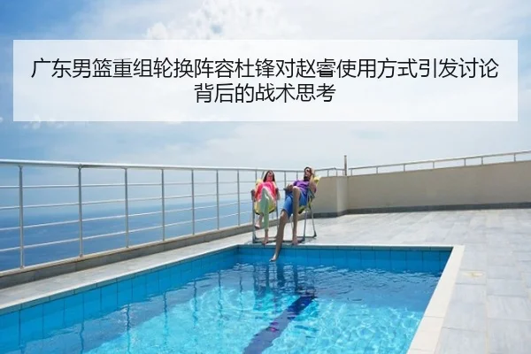广东男篮重组轮换阵容杜锋对赵睿使用方式引发讨论背后的战术思考