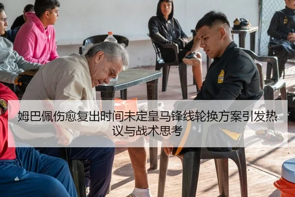 姆巴佩伤愈复出时间未定皇马锋线轮换方案引发热议与战术思考