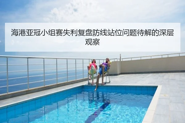 海港亚冠小组赛失利复盘防线站位问题待解的深层观察