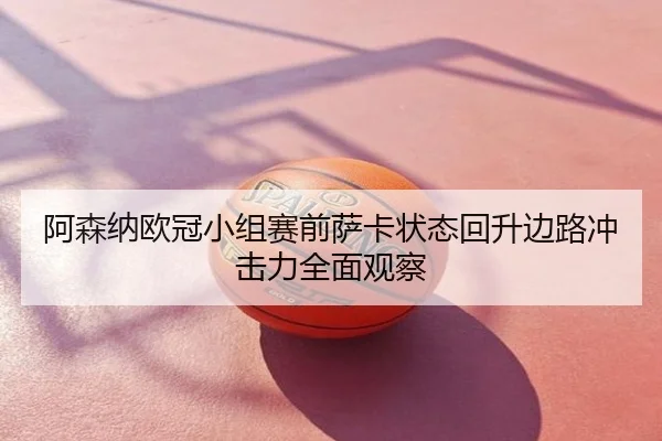 阿森纳欧冠小组赛前萨卡状态回升边路冲击力全面观察