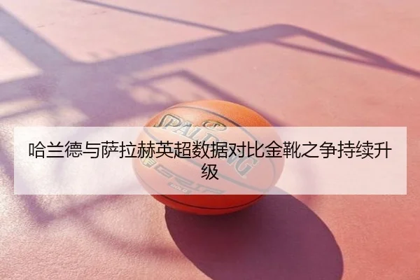哈兰德与萨拉赫英超数据对比金靴之争持续升级