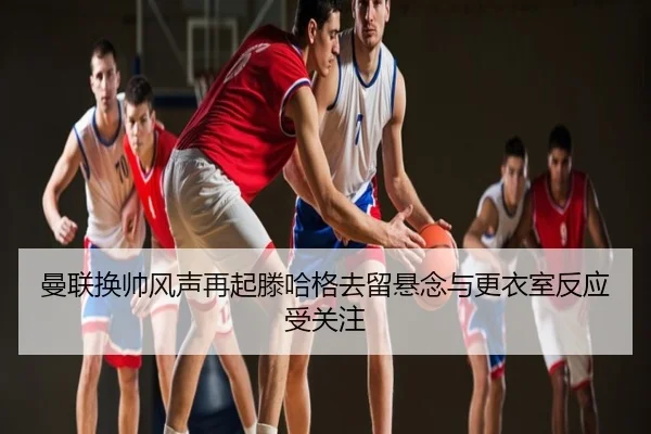 曼联换帅风声再起滕哈格去留悬念与更衣室反应受关注