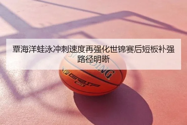 覃海洋蛙泳冲刺速度再强化世锦赛后短板补强路径明晰