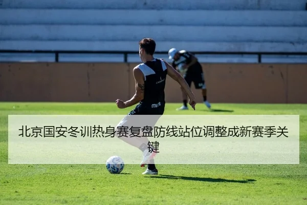 北京国安冬训热身赛复盘防线站位调整成新赛季关键