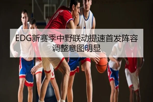 EDG新赛季中野联动提速首发阵容调整意图明显