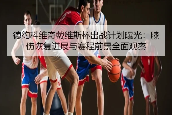 德约科维奇戴维斯杯出战计划曝光：膝伤恢复进展与赛程前景全面观察